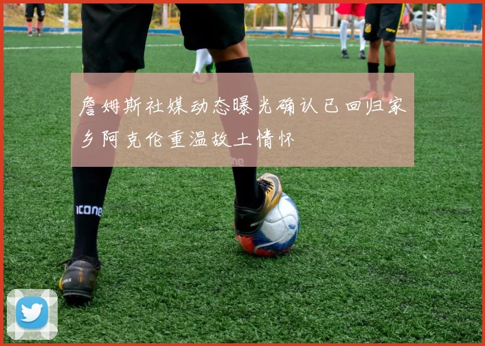 詹姆斯社媒动态曝光确认已回归家乡阿克伦重温故土情怀