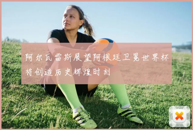 阿尔瓦雷斯展望阿根廷卫冕世界杯将创造历史辉煌时刻