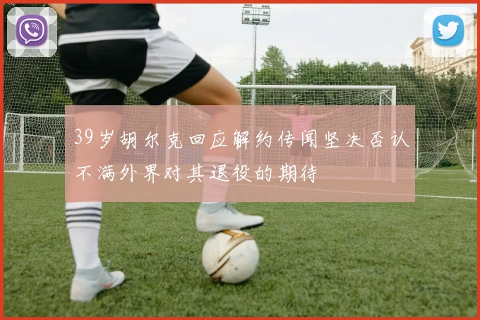 39岁胡尔克回应解约传闻坚决否认不满外界对其退役的期待
